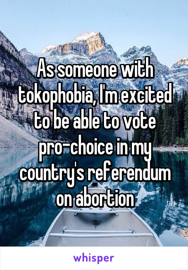 As someone with tokophobia, I'm excited to be able to vote pro-choice in my country's referendum on abortion