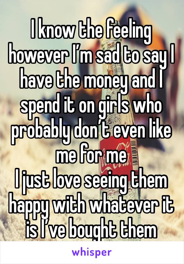 I know the feeling however I’m sad to say I have the money and I spend it on girls who probably don’t even like me for me
I just love seeing them happy with whatever it is I’ve bought them 