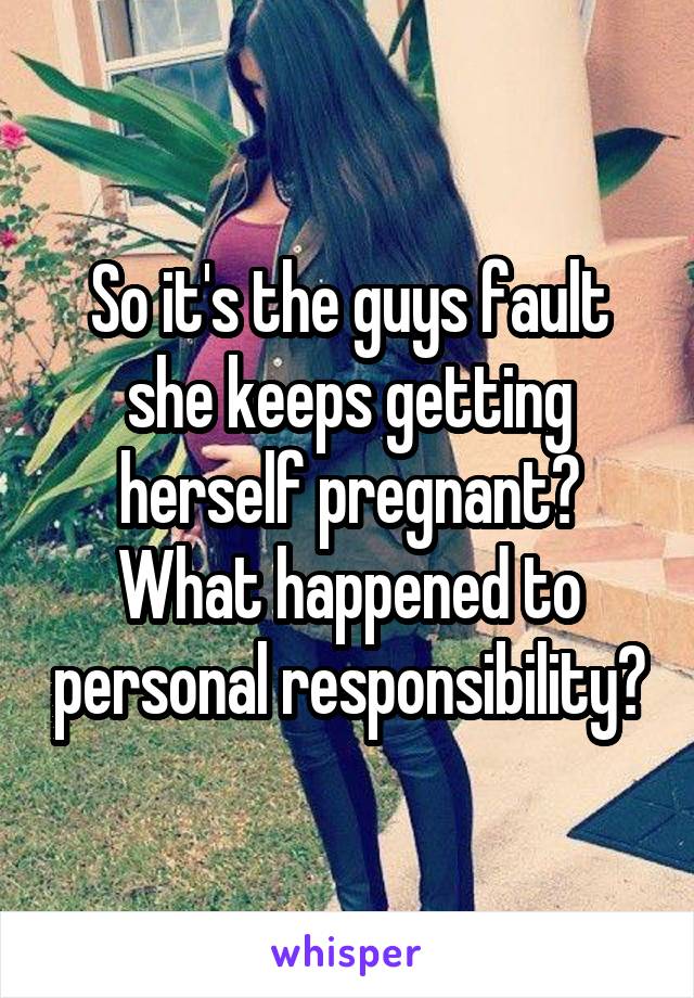 So it's the guys fault she keeps getting herself pregnant? What happened to personal responsibility?