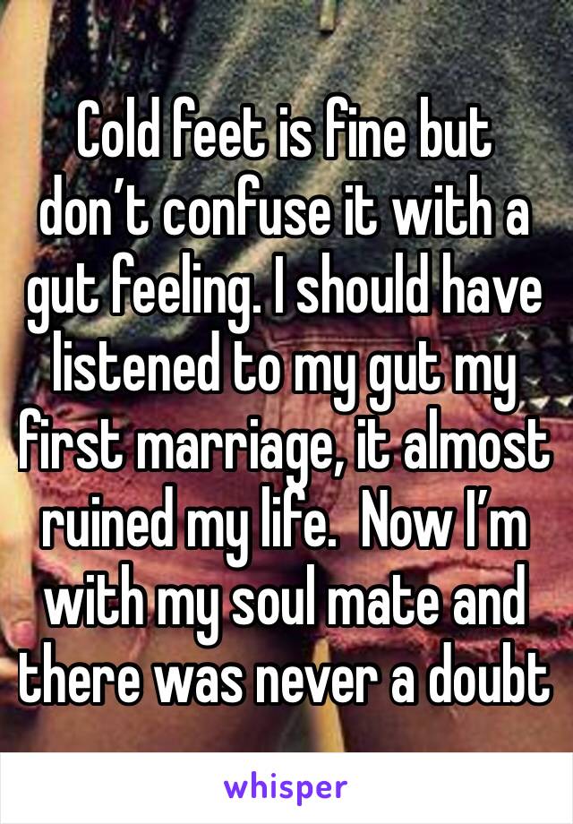 Cold feet is fine but don’t confuse it with a gut feeling. I should have listened to my gut my first marriage, it almost ruined my life.  Now I’m with my soul mate and there was never a doubt 