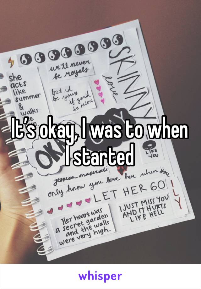 It’s okay, I was to when I started