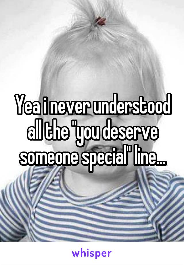 Yea i never understood all the "you deserve someone special" line...