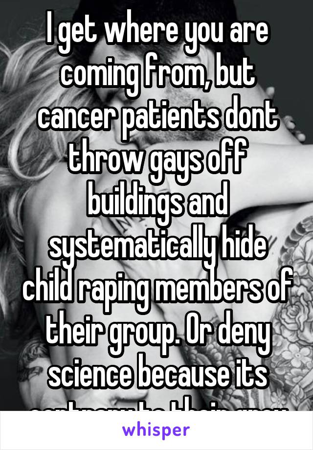 I get where you are coming from, but cancer patients dont throw gays off buildings and systematically hide child raping members of their group. Or deny science because its contrary to their grou