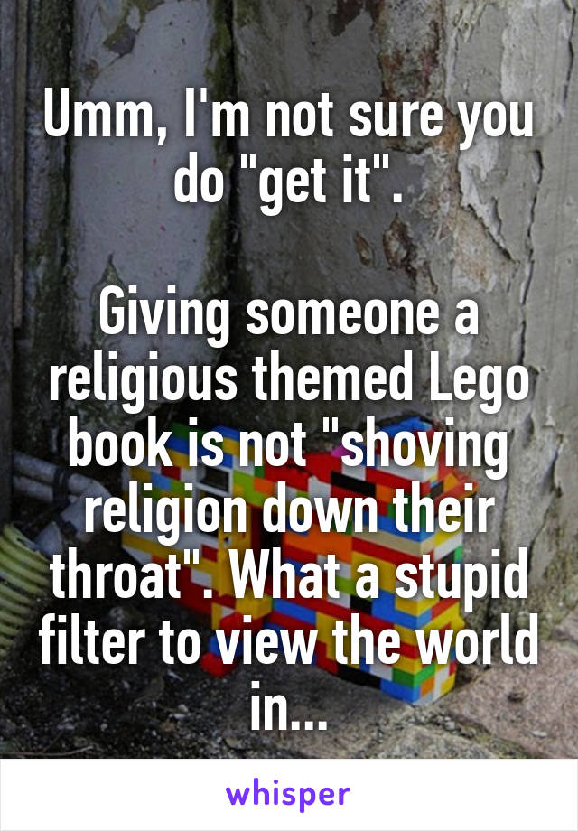 Umm, I'm not sure you do "get it".

Giving someone a religious themed Lego book is not "shoving religion down their throat". What a stupid filter to view the world in...
