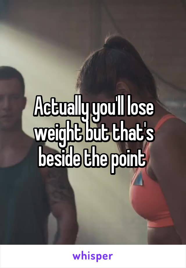 Actually you'll lose weight but that's beside the point 