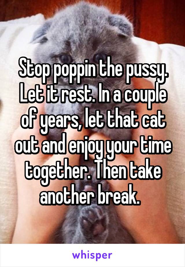 Stop poppin the pussy. Let it rest. In a couple of years, let that cat out and enjoy your time together. Then take another break.  