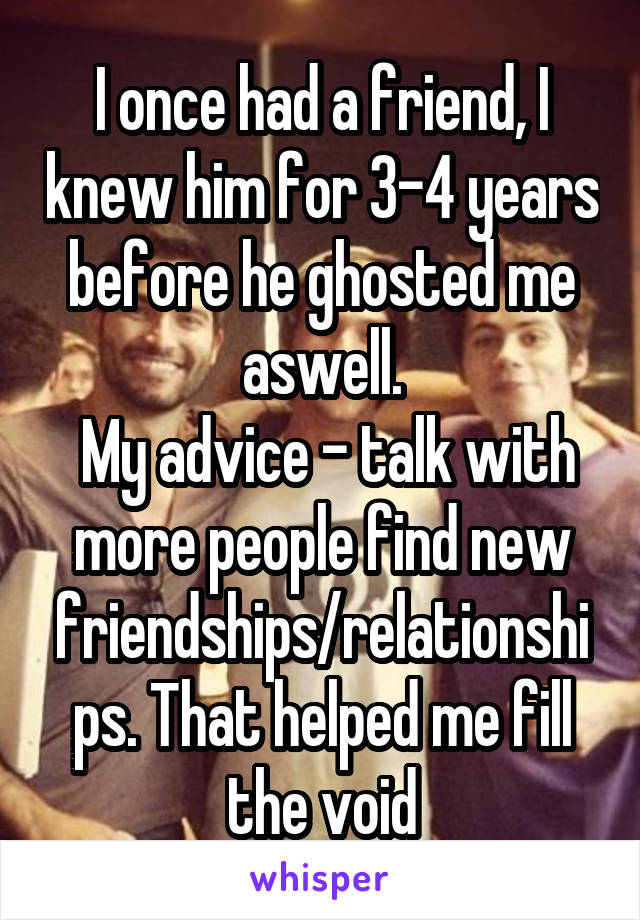 I once had a friend, I knew him for 3-4 years before he ghosted me aswell.
 My advice - talk with more people find new friendships/relationships. That helped me fill the void
