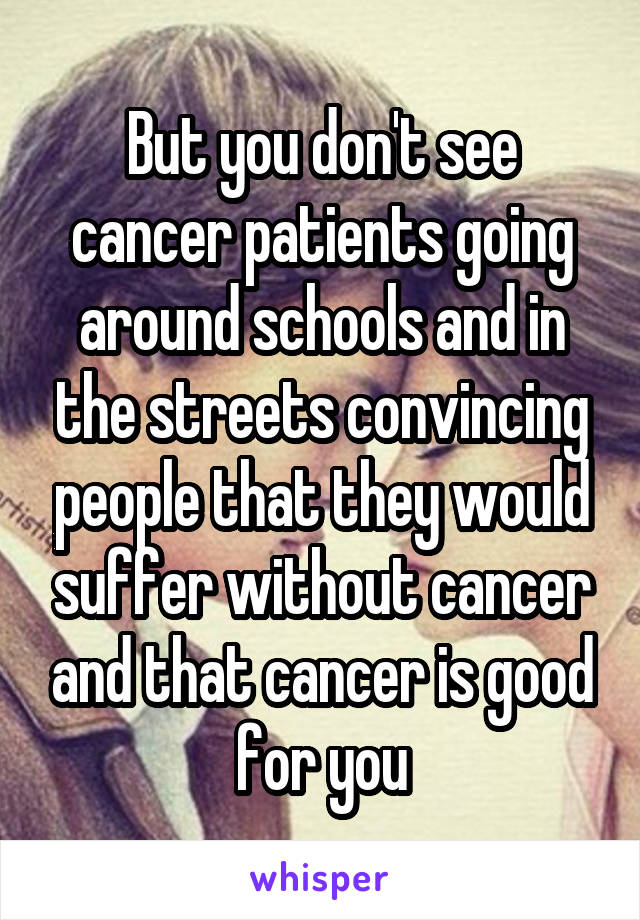 But you don't see cancer patients going around schools and in the streets convincing people that they would suffer without cancer and that cancer is good for you
