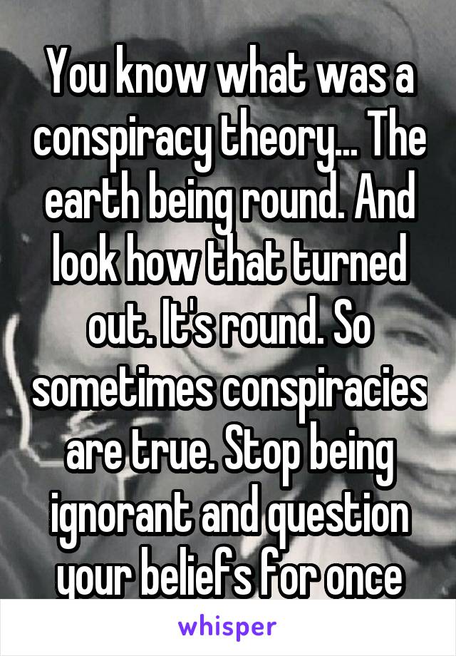 You know what was a conspiracy theory... The earth being round. And look how that turned out. It's round. So sometimes conspiracies are true. Stop being ignorant and question your beliefs for once