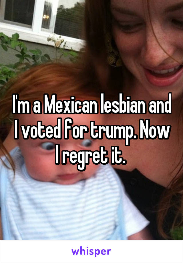 I'm a Mexican lesbian and I voted for trump. Now I regret it. 