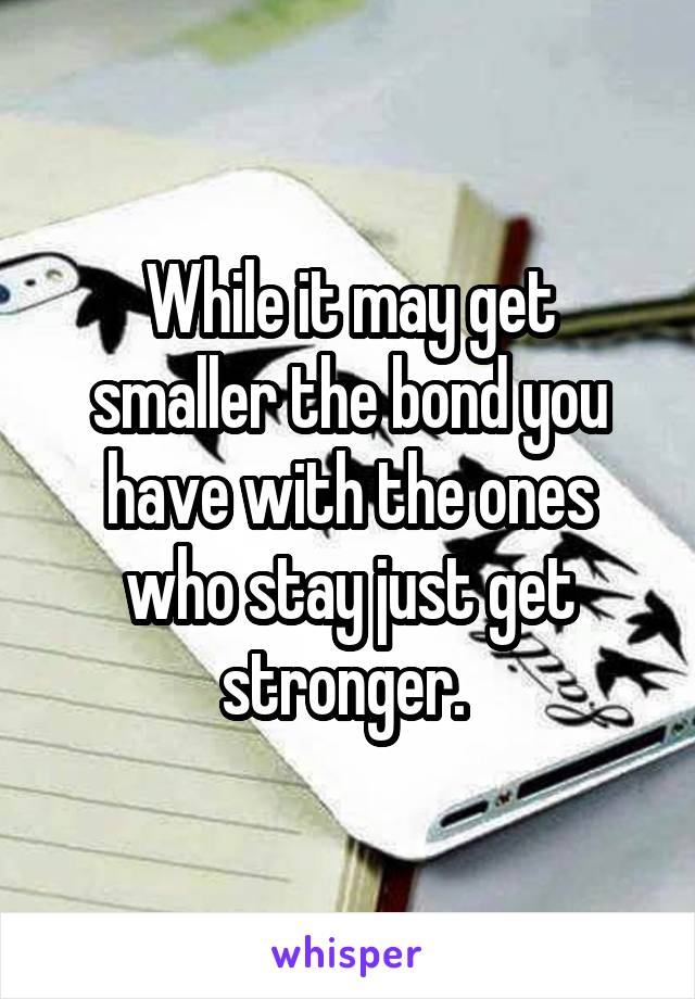 While it may get smaller the bond you have with the ones who stay just get stronger. 
