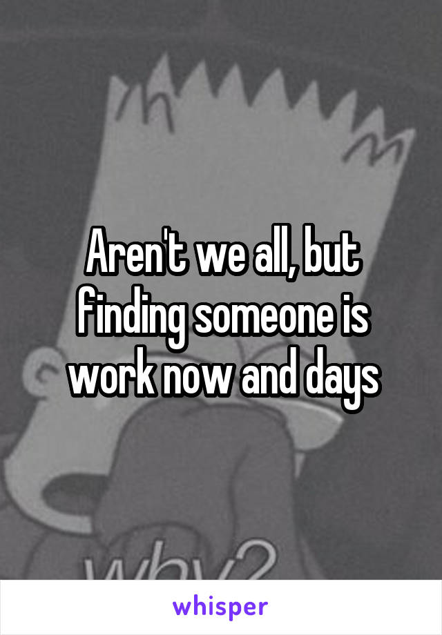 Aren't we all, but finding someone is work now and days