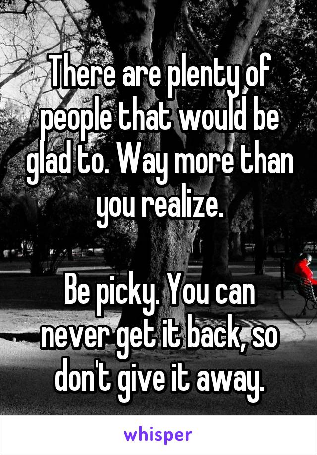 There are plenty of people that would be glad to. Way more than you realize.

Be picky. You can never get it back, so don't give it away.