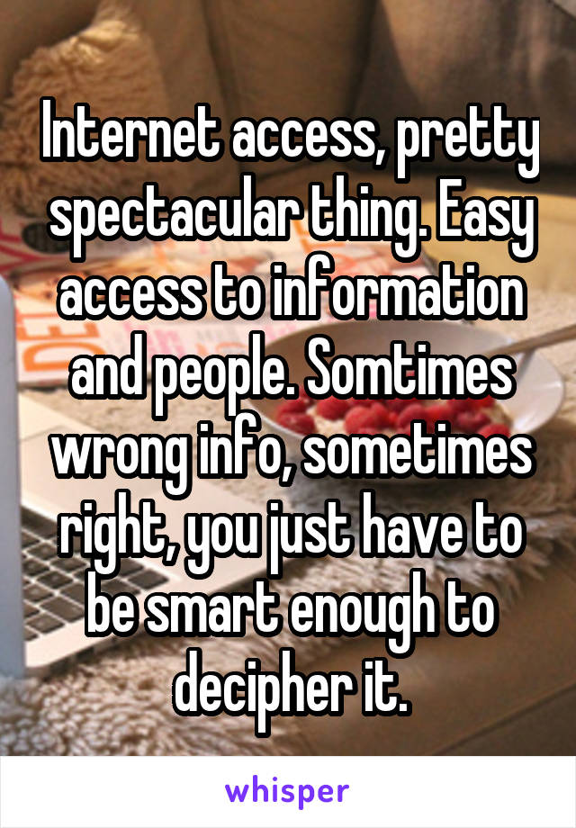 Internet access, pretty spectacular thing. Easy access to information and people. Somtimes wrong info, sometimes right, you just have to be smart enough to decipher it.