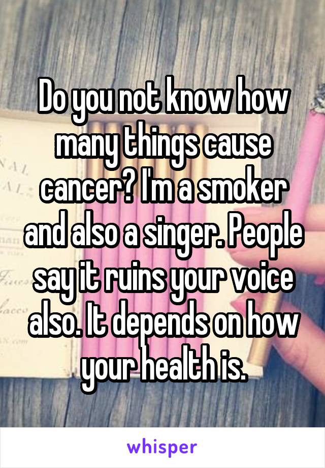 Do you not know how many things cause cancer? I'm a smoker and also a singer. People say it ruins your voice also. It depends on how your health is.