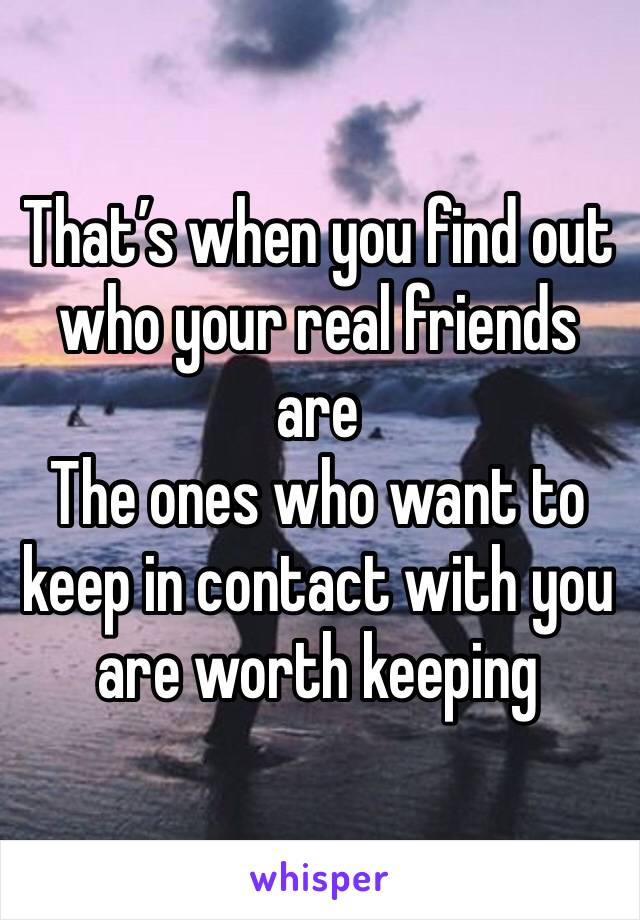 That’s when you find out who your real friends are 
The ones who want to keep in contact with you are worth keeping 