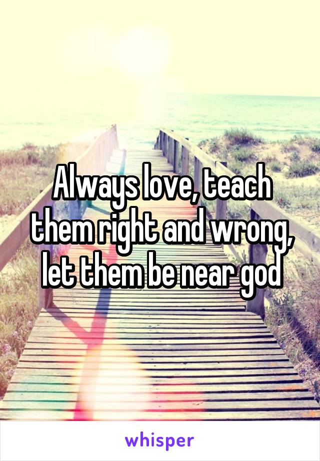 Always love, teach them right and wrong, let them be near god