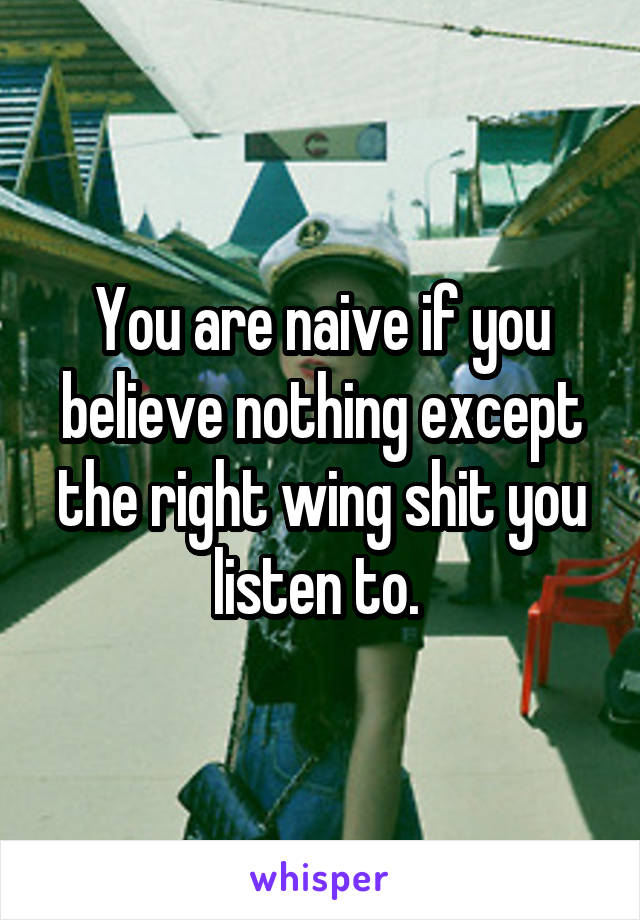 You are naive if you believe nothing except the right wing shit you listen to. 
