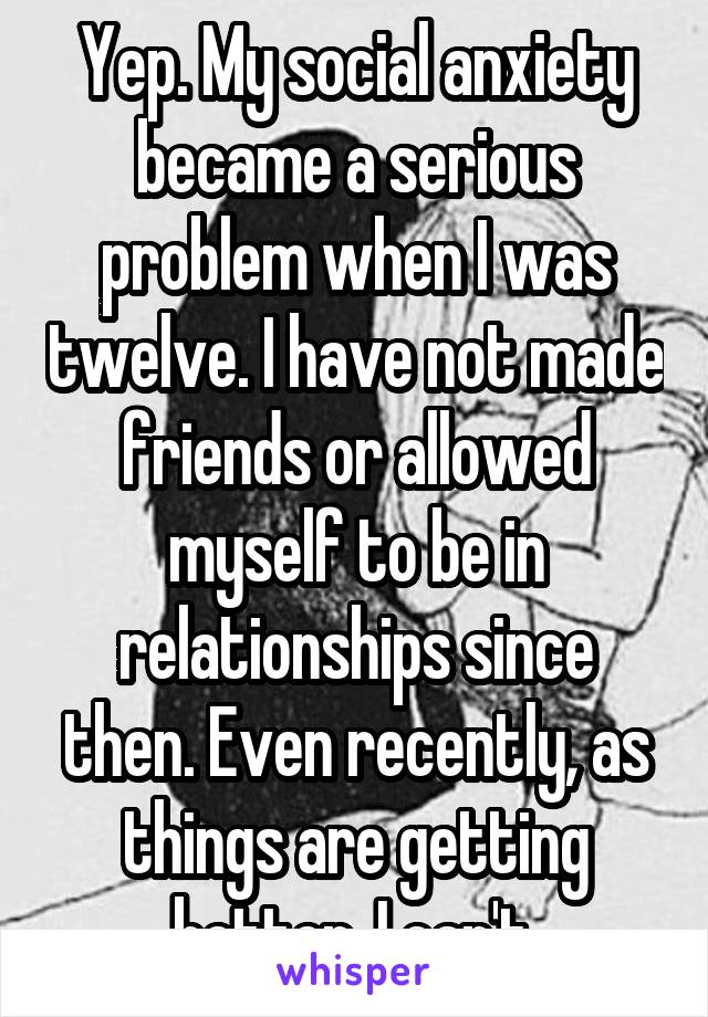 Yep. My social anxiety became a serious problem when I was twelve. I have not made friends or allowed myself to be in relationships since then. Even recently, as things are getting better, I can't.