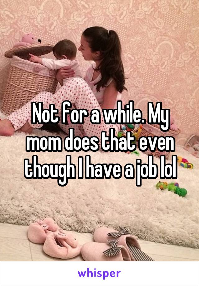 Not for a while. My mom does that even though I have a job lol
