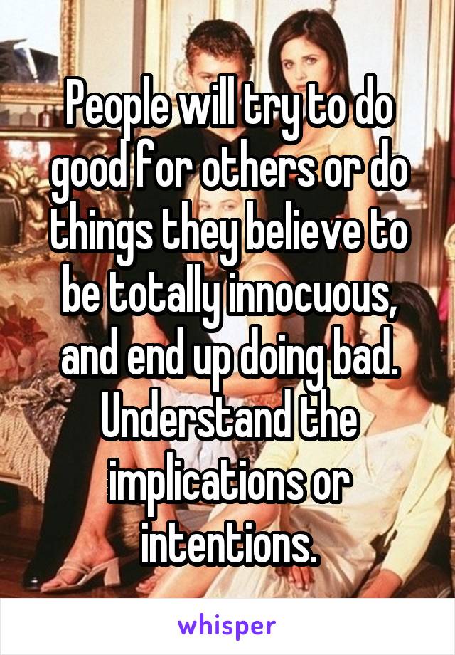 People will try to do good for others or do things they believe to be totally innocuous, and end up doing bad. Understand the implications or intentions.