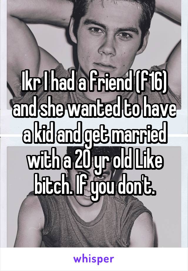 Ikr I had a friend (f16) and she wanted to have a kid and get married with a 20 yr old Like bitch. If you don't.