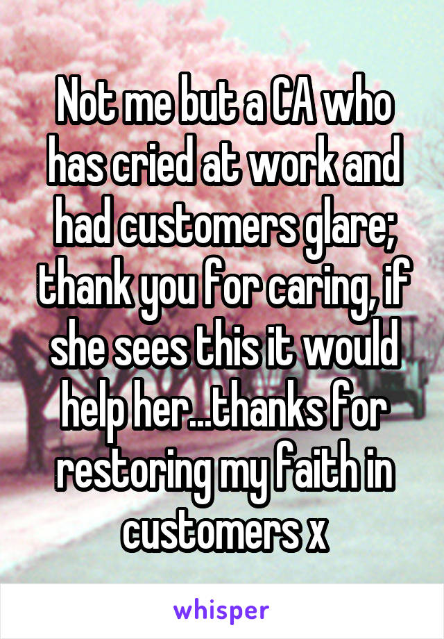 Not me but a CA who has cried at work and had customers glare; thank you for caring, if she sees this it would help her...thanks for restoring my faith in customers x