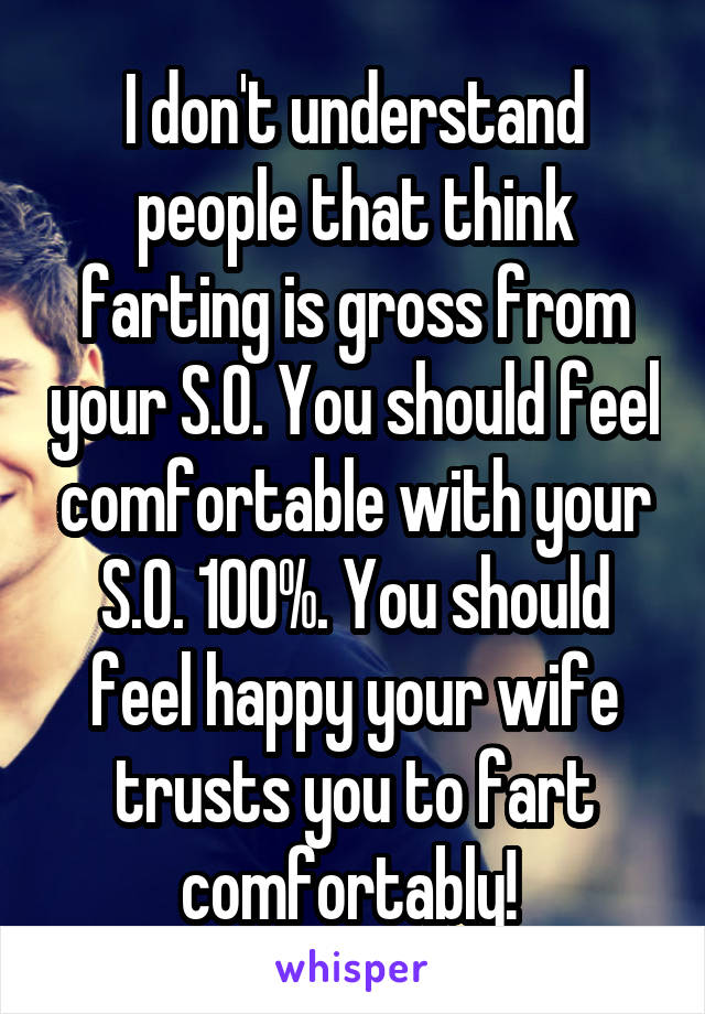 I don't understand people that think farting is gross from your S.O. You should feel comfortable with your S.O. 100%. You should feel happy your wife trusts you to fart comfortably! 