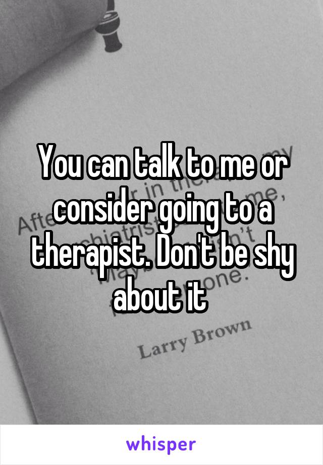 You can talk to me or consider going to a therapist. Don't be shy about it 