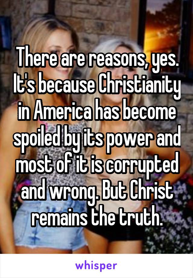 There are reasons, yes. It's because Christianity in America has become spoiled by its power and most of it is corrupted and wrong. But Christ remains the truth.