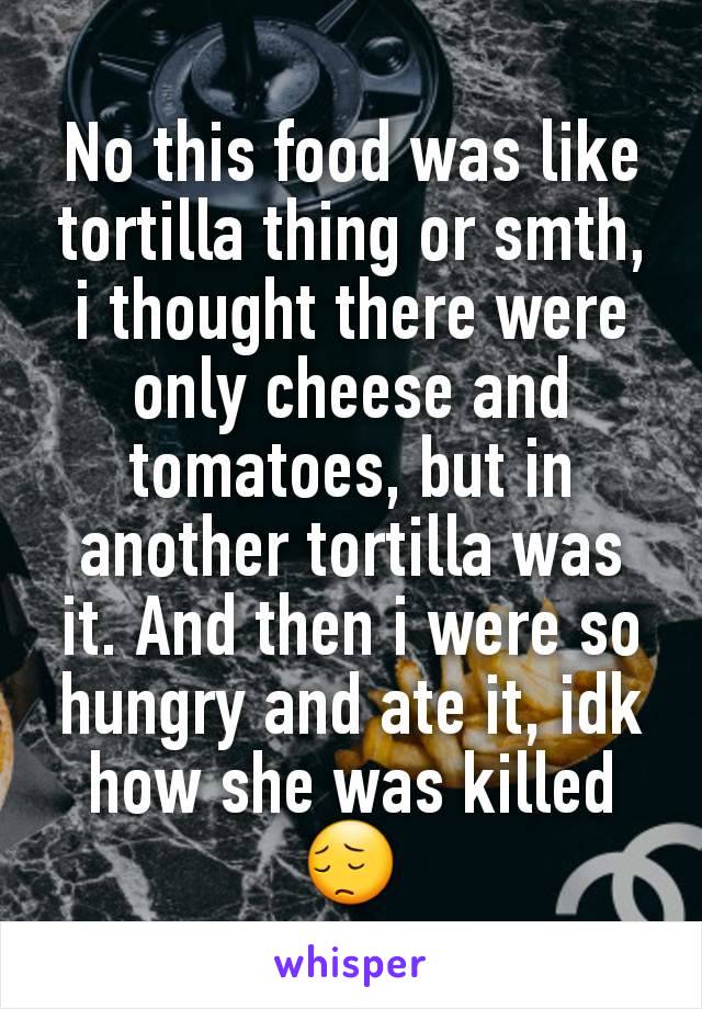 No this food was like tortilla thing or smth, i thought there were only cheese and tomatoes, but in another tortilla was it. And then i were so hungry and ate it, idk how she was killed 😔