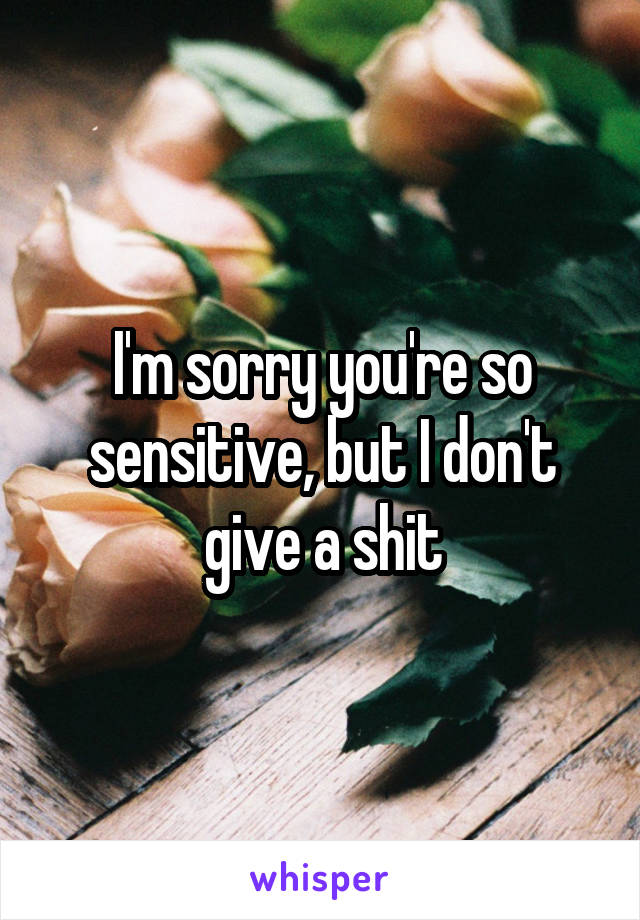 I'm sorry you're so sensitive, but I don't give a shit