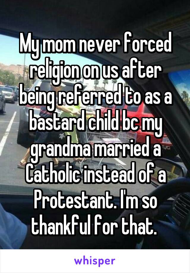 My mom never forced religion on us after being referred to as a bastard child bc my grandma married a Catholic instead of a Protestant. I'm so thankful for that. 