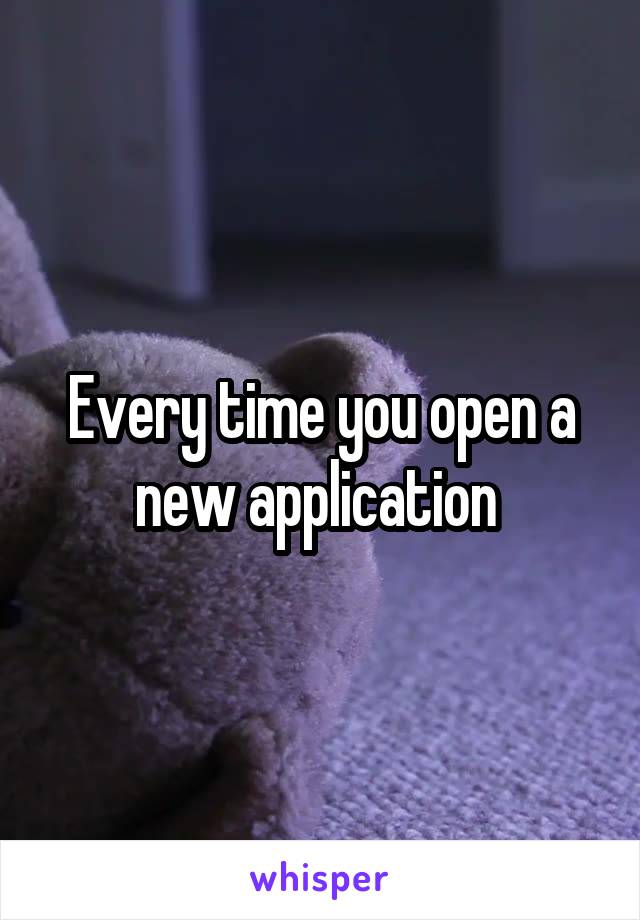 Every time you open a new application 