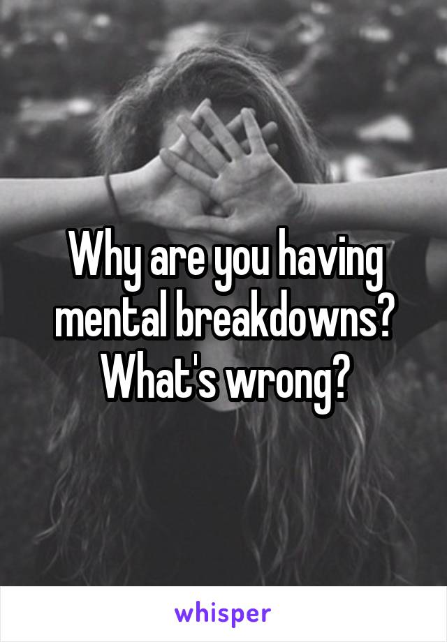 Why are you having mental breakdowns? What's wrong?