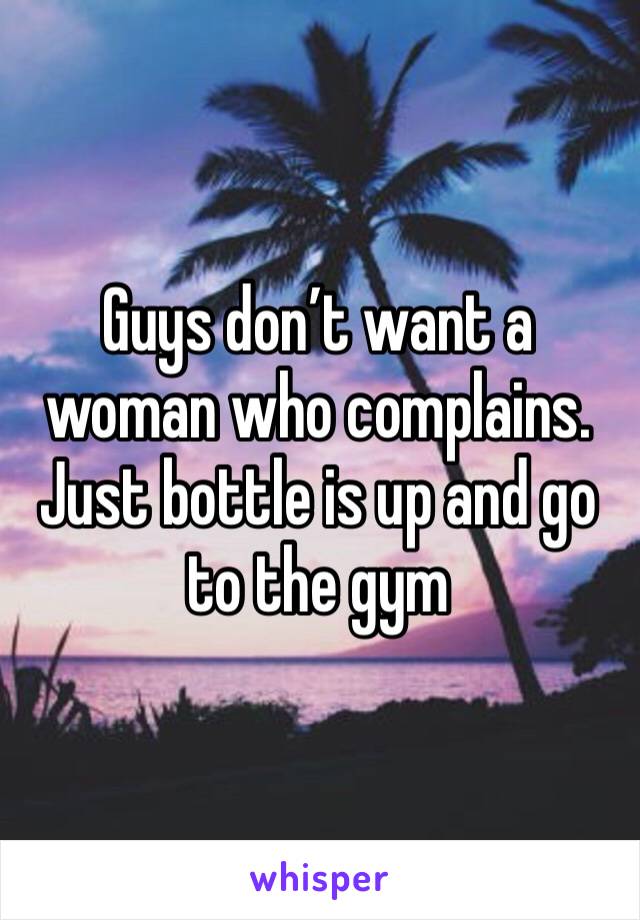 Guys don’t want a woman who complains. Just bottle is up and go to the gym 