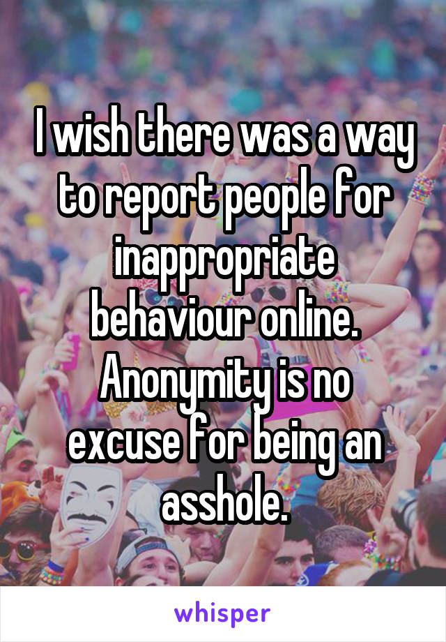 I wish there was a way to report people for inappropriate behaviour online.
Anonymity is no excuse for being an asshole.