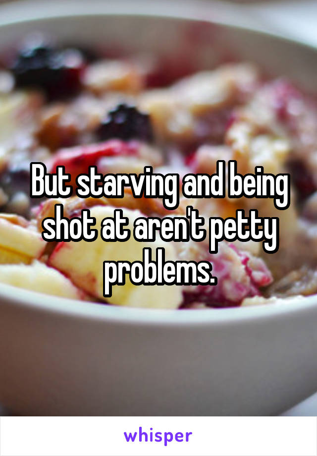 But starving and being shot at aren't petty problems.