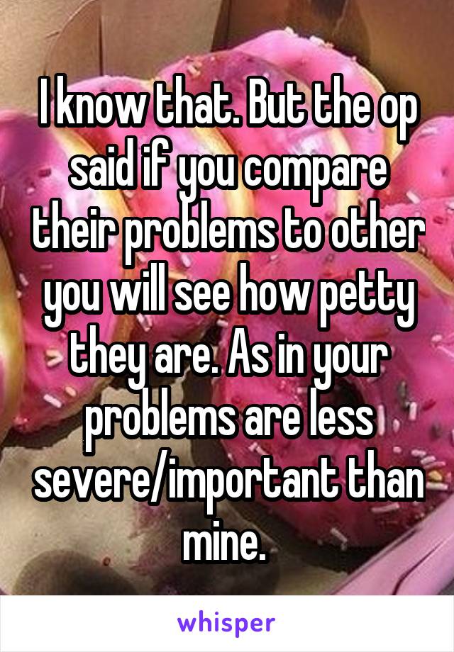 I know that. But the op said if you compare their problems to other you will see how petty they are. As in your problems are less severe/important than mine. 