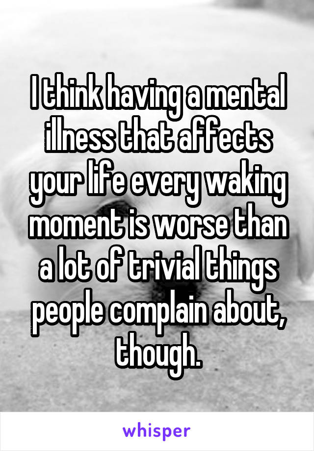 I think having a mental illness that affects your life every waking moment is worse than a lot of trivial things people complain about, though.