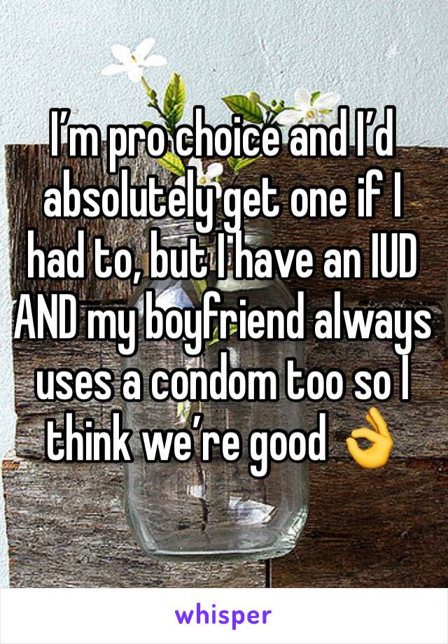 I’m pro choice and I’d absolutely get one if I had to, but I have an IUD AND my boyfriend always uses a condom too so I think we’re good 👌