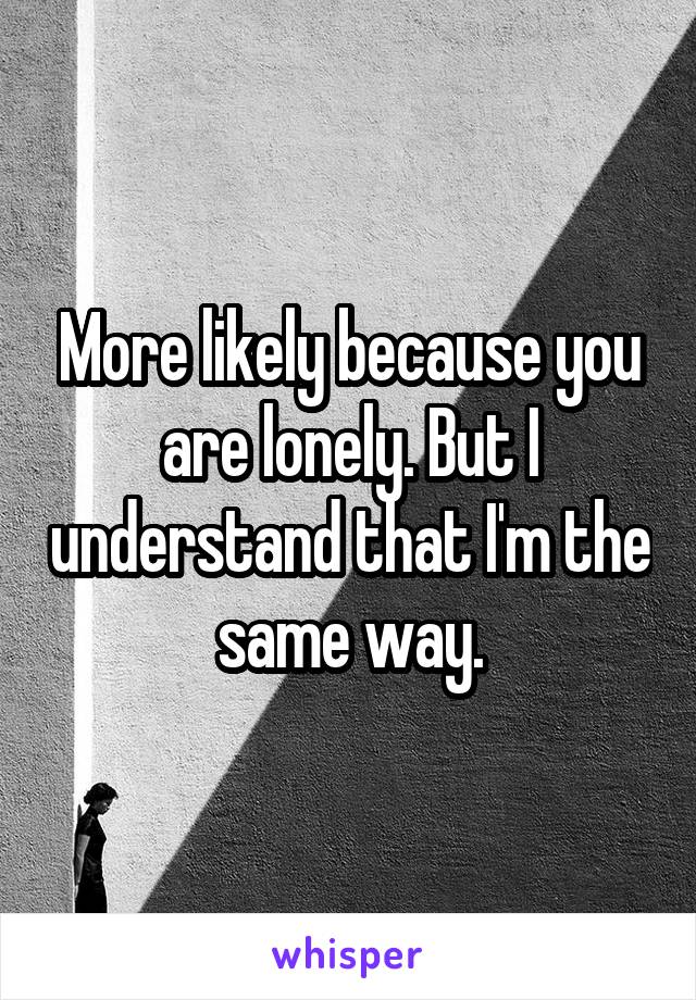 More likely because you are lonely. But I understand that I'm the same way.