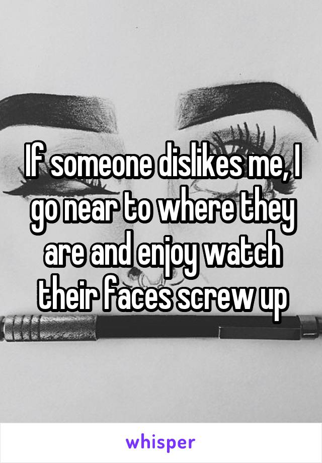 If someone dislikes me, I go near to where they are and enjoy watch their faces screw up