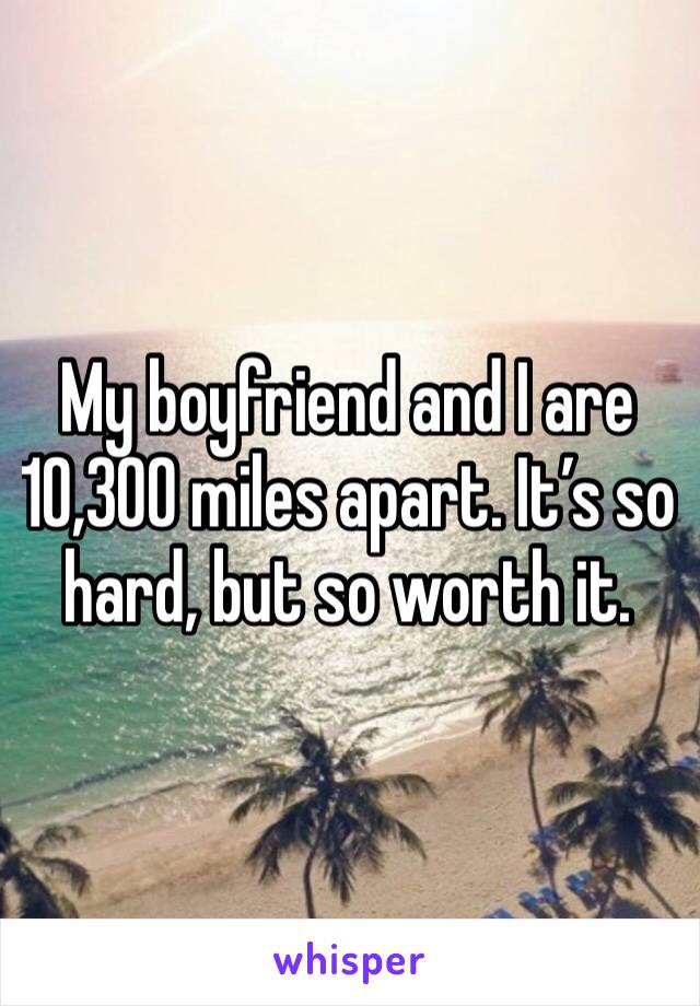 My boyfriend and I are 10,300 miles apart. It’s so hard, but so worth it. 