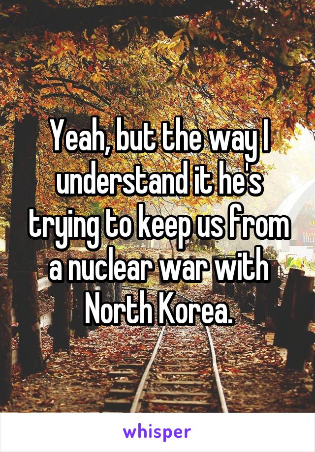 Yeah, but the way I understand it he's trying to keep us from a nuclear war with North Korea.
