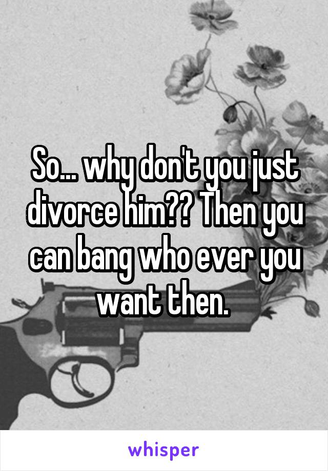 So... why don't you just divorce him?? Then you can bang who ever you want then. 