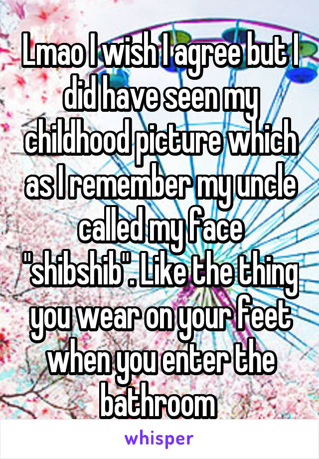 Lmao I wish I agree but I did have seen my childhood picture which as I remember my uncle called my face "shibshib". Like the thing you wear on your feet when you enter the bathroom 