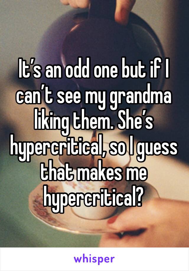 It’s an odd one but if I can’t see my grandma liking them. She’s hypercritical, so I guess that makes me hypercritical?