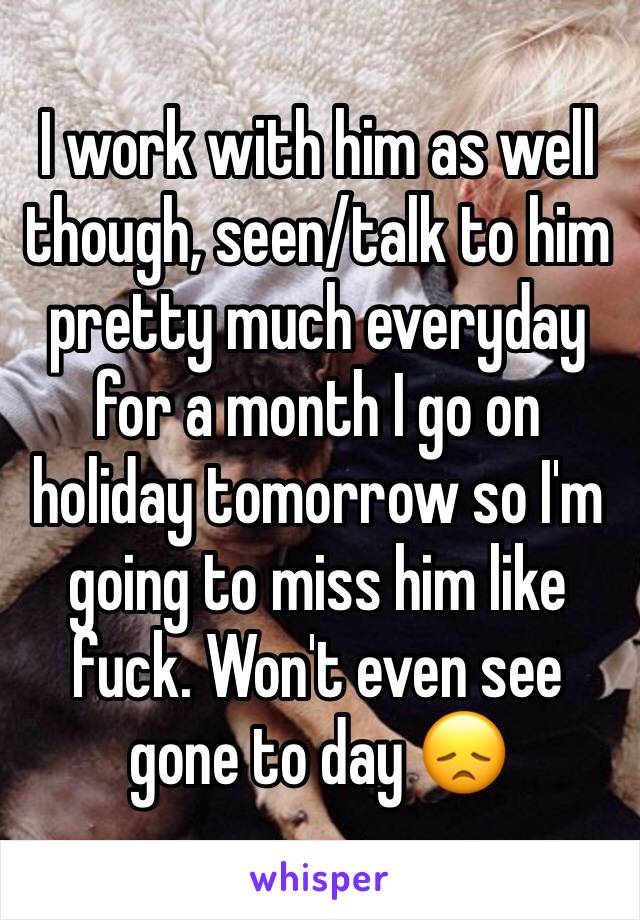 I work with him as well though, seen/talk to him pretty much everyday for a month I go on holiday tomorrow so I'm going to miss him like fuck. Won't even see gone to day 😞 