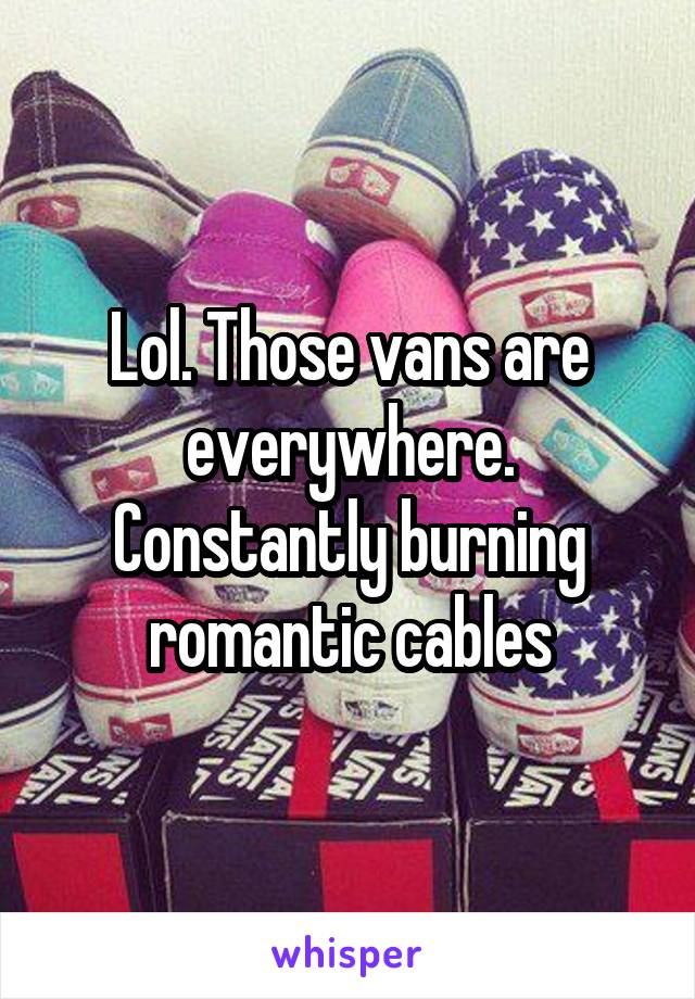 Lol. Those vans are everywhere. Constantly burning romantic cables